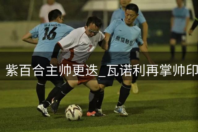 紫百合主帅更迭 瓦诺利再掌帅印救火